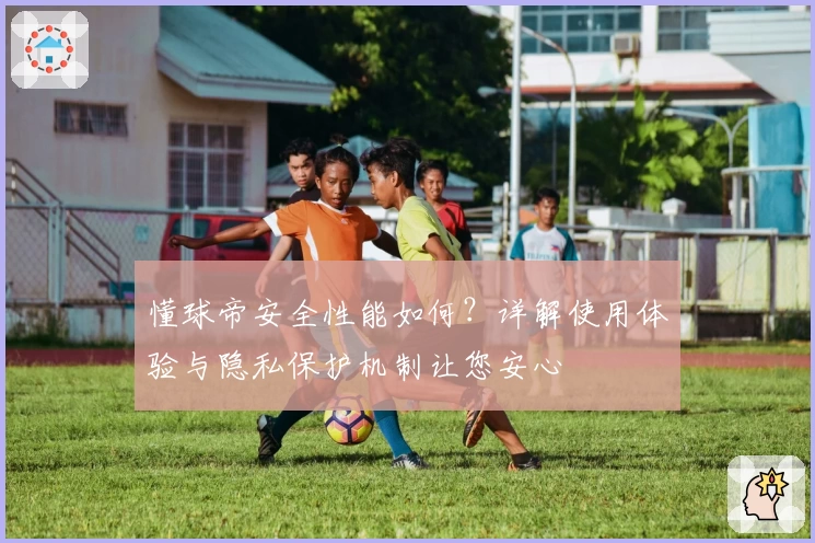 懂球帝安全性能如何？详解使用体验与隐私保护机制让您安心