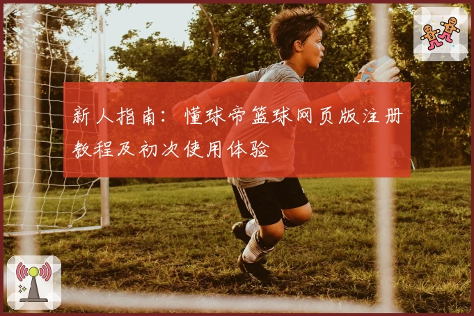 新人指南：懂球帝篮球网页版注册教程及初次使用体验