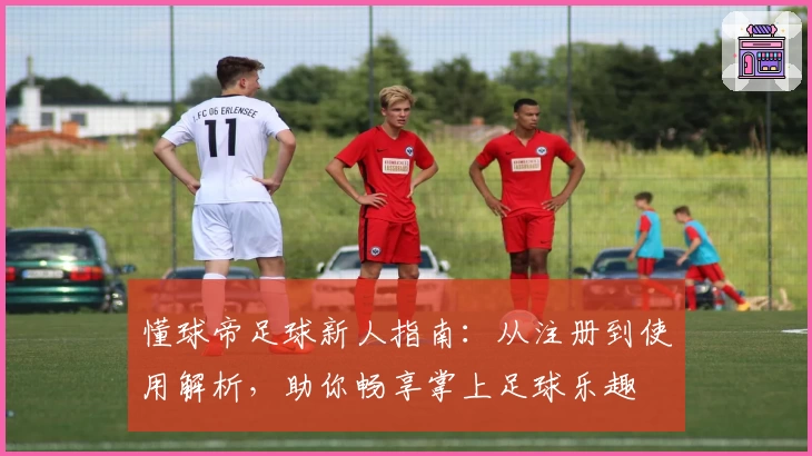 懂球帝足球新人指南：从注册到使用解析，助你畅享掌上足球乐趣