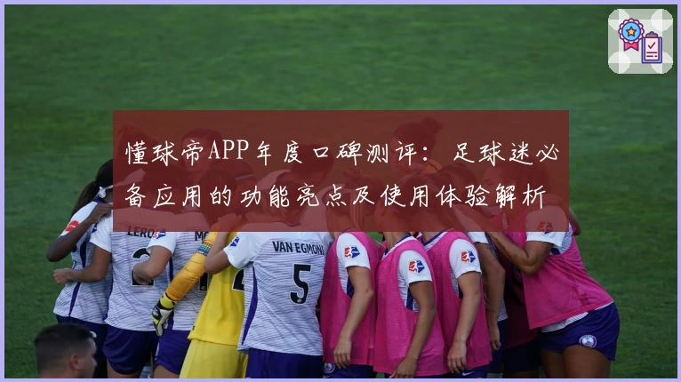 懂球帝APP年度口碑测评:足球迷必备应用的功能亮点及使用体验解析