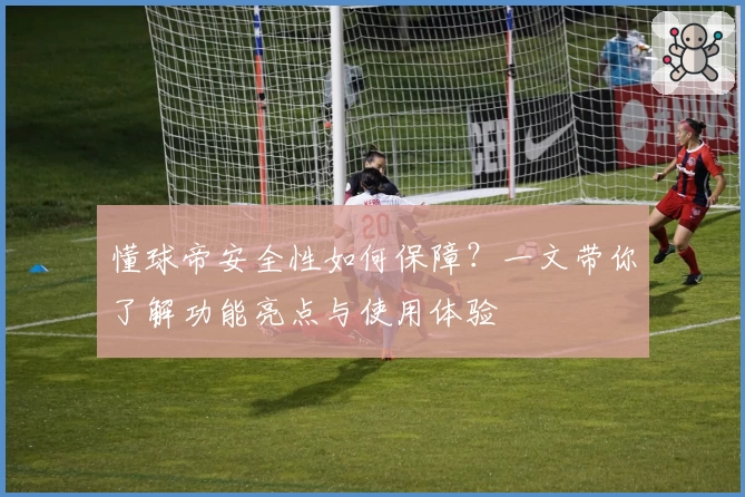 懂球帝安全性如何保障？一文带你了解功能亮点与使用体验
