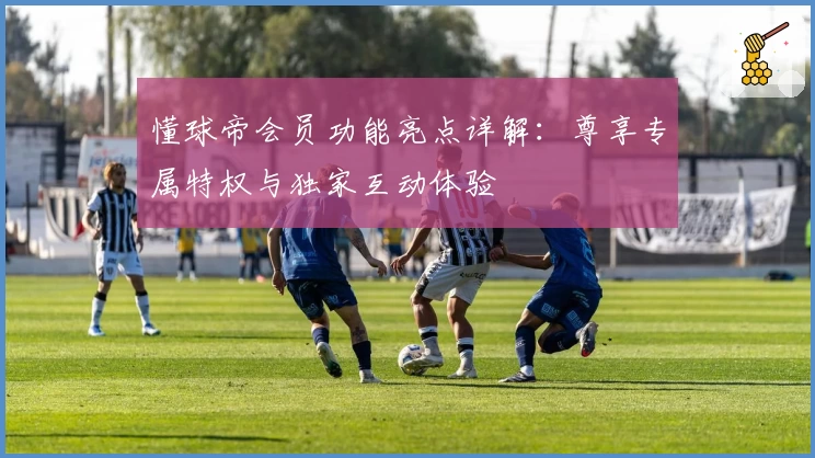 懂球帝会员功能亮点详解：尊享专属特权与独家互动体验