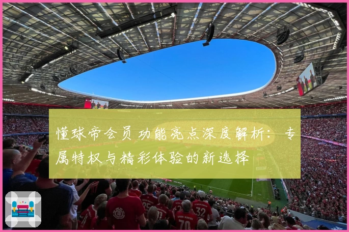 懂球帝会员功能亮点深度解析:专属特权与精彩体验的新选择