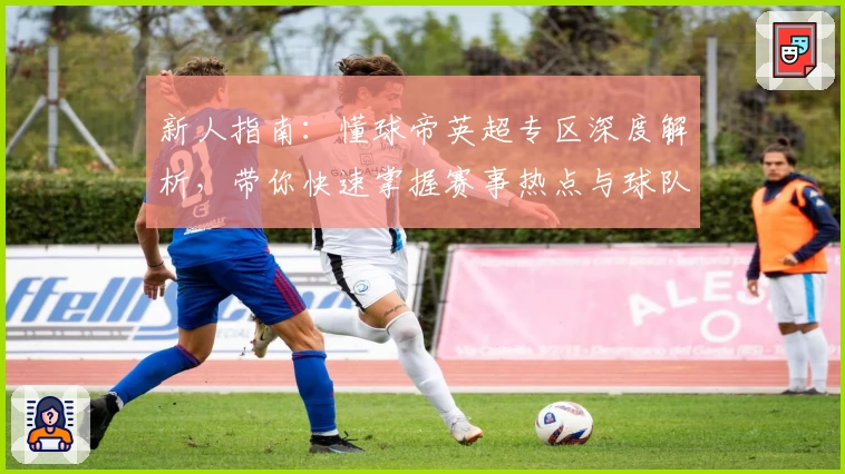 新人指南：懂球帝英超专区深度解析，带你快速掌握赛事热点与球队动态