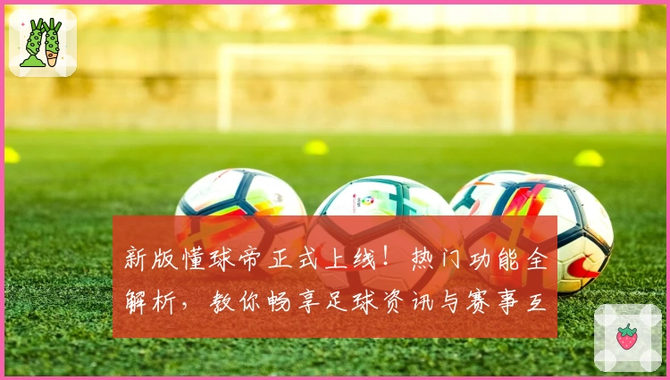 新版懂球帝正式上线!热门功能全解析,教你畅享足球资讯与赛事互动体验