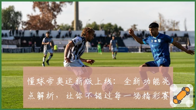 懂球帝奥运新版上线：全新功能亮点解析，让你不错过每一场精彩赛事