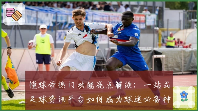 懂球帝热门功能亮点解读：一站式足球资讯平台如何成为球迷必备神器