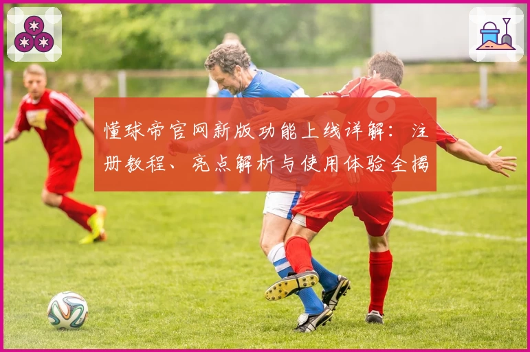 懂球帝官网新版功能上线详解：注册教程、亮点解析与使用体验全揭秘
