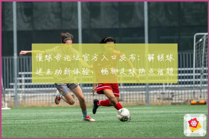 懂球帝论坛官方入口发布：解锁球迷互动新体验，畅聊足球热点话题，最新资讯一网打尽