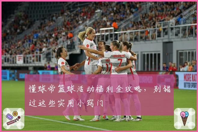 懂球帝篮球活动福利全攻略，别错过这些实用小窍门